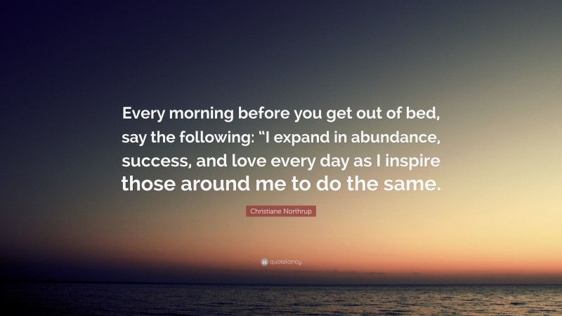 Christiane Northrup Quote: “Every morning before you get out of bed, say the following: “I expand in abundance, success, and love every day as I inspire those around me to do the same.”