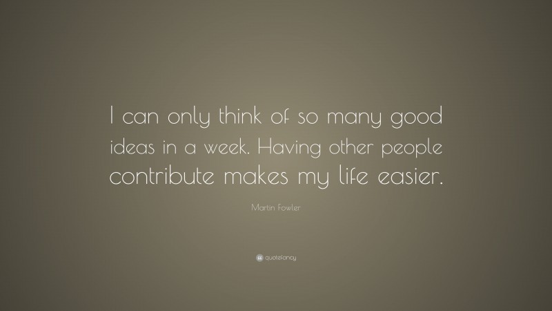 Martin Fowler Quote: “I can only think of so many good ideas in a week. Having other people contribute makes my life easier.”
