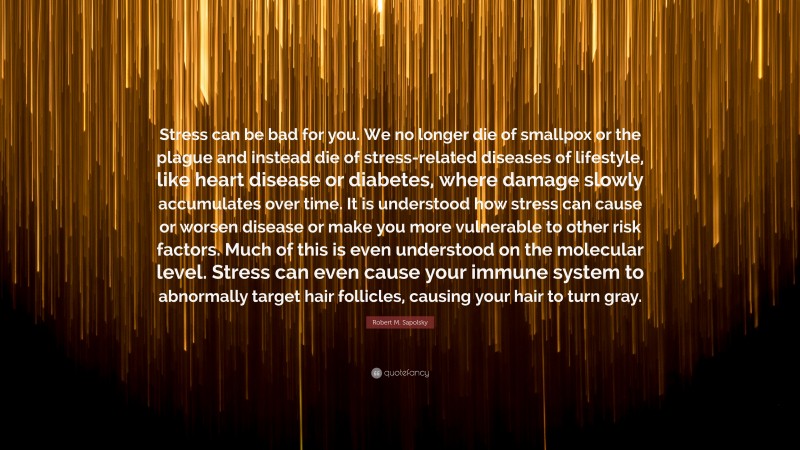 Robert M. Sapolsky Quote: “Stress can be bad for you. We no longer die of smallpox or the plague and instead die of stress-related diseases of lifestyle, like heart disease or diabetes, where damage slowly accumulates over time. It is understood how stress can cause or worsen disease or make you more vulnerable to other risk factors. Much of this is even understood on the molecular level. Stress can even cause your immune system to abnormally target hair follicles, causing your hair to turn gray.”