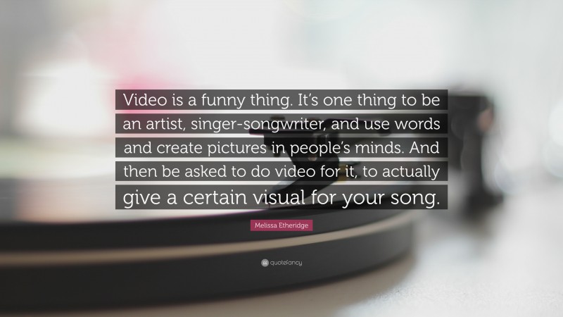Melissa Etheridge Quote: “Video is a funny thing. It’s one thing to be an artist, singer-songwriter, and use words and create pictures in people’s minds. And then be asked to do video for it, to actually give a certain visual for your song.”