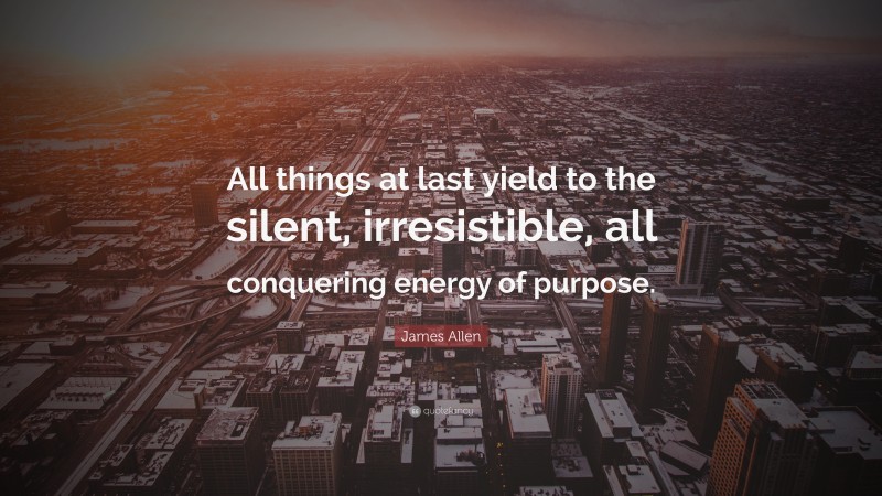 James Allen Quote: “All things at last yield to the silent, irresistible, all conquering energy of purpose.”