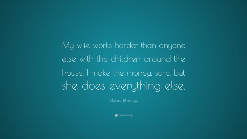 Melissa Etheridge Quote: “My wife works harder than anyone else with the children around the house. I make the money, sure, but she does everything else.”