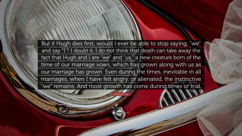 Madeleine L'Engle Quote: “But if Hugh dies first, would I ever be able to stop saying, “we” and say “I”? I doubt it. I do not think that death can take away the fact that Hugh and I are “we” and “us,” a new creature born of the time of our marriage vows, which has grown along with us as our marriage has grown. Even during the times, inevitable in all marriages, when I have felt angry, or alienated, the instinctive “we” remains. And most growth has come during times of trial.”
