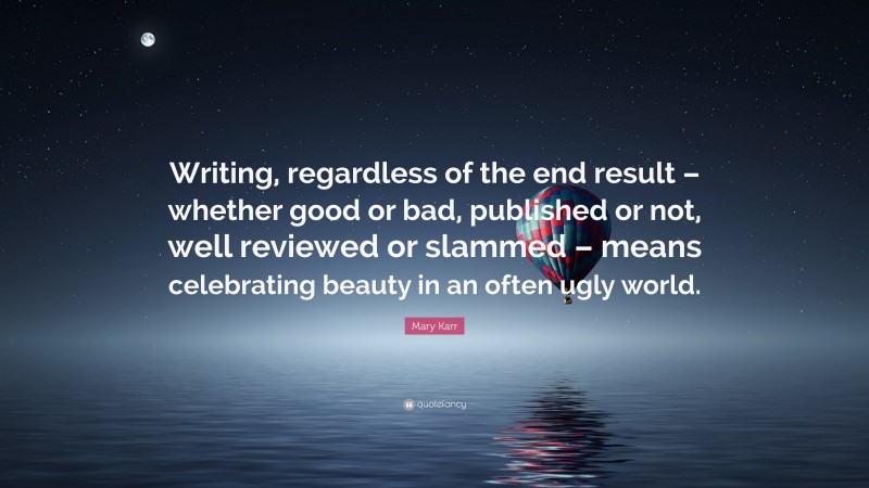 Mary Karr Quote: “Writing, regardless of the end result – whether good or bad, published or not, well reviewed or slammed – means celebrating beauty in an often ugly world.”
