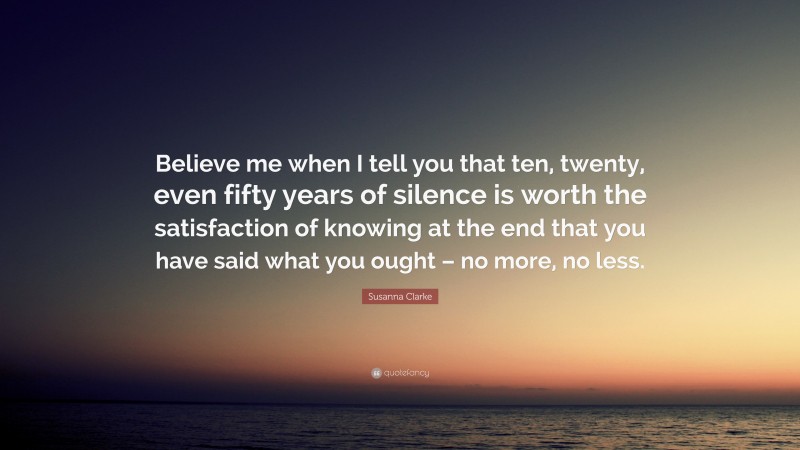Susanna Clarke Quote: “Believe me when I tell you that ten, twenty, even fifty years of silence is worth the satisfaction of knowing at the end that you have said what you ought – no more, no less.”