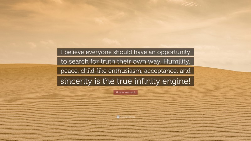 Akiane Kramarik Quote: “I believe everyone should have an opportunity to search for truth their own way. Humility, peace, child-like enthusiasm, acceptance, and sincerity is the true infinity engine!”