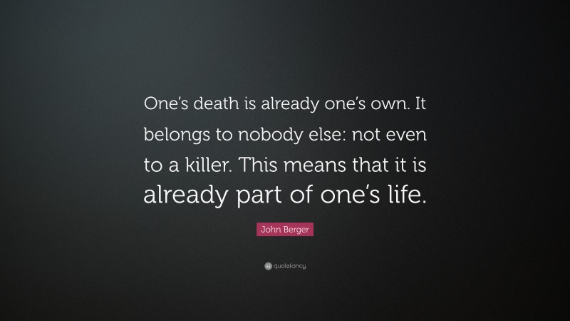 John Berger Quote: “One’s death is already one’s own. It belongs to nobody else: not even to a killer. This means that it is already part of one’s life.”