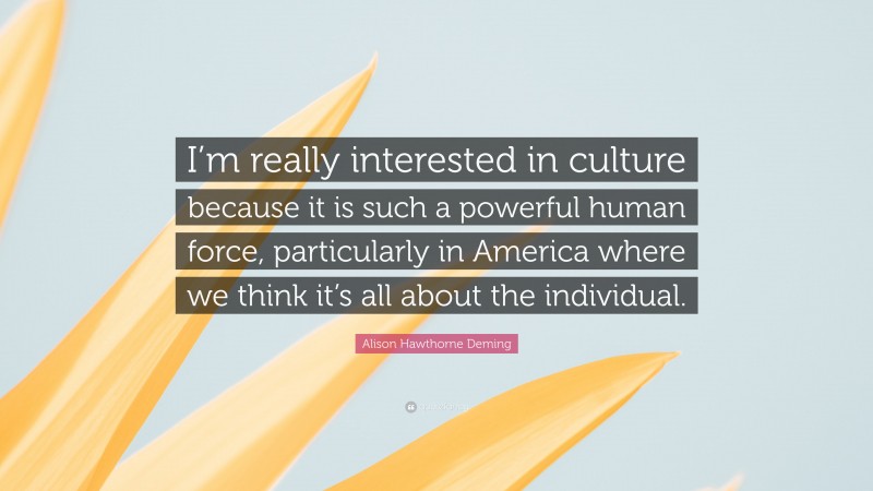 Alison Hawthorne Deming Quote: “I’m really interested in culture because it is such a powerful human force, particularly in America where we think it’s all about the individual.”