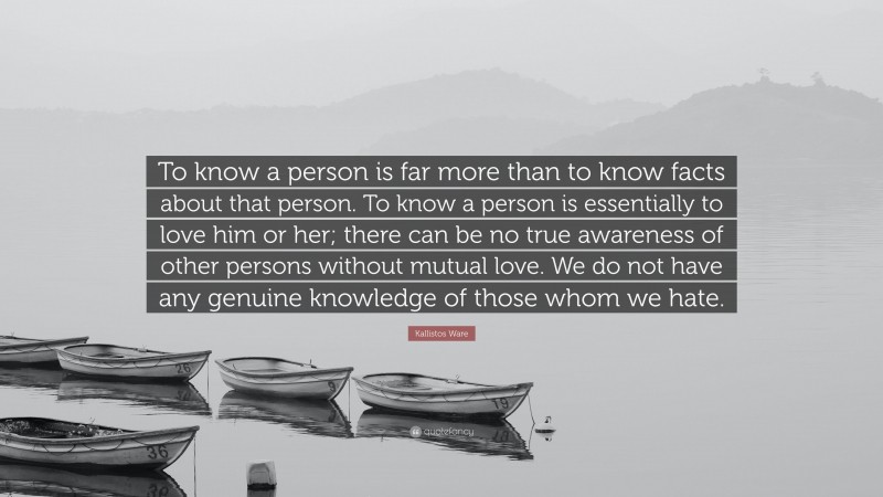 Kallistos Ware Quote: “To know a person is far more than to know facts about that person. To know a person is essentially to love him or her; there can be no true awareness of other persons without mutual love. We do not have any genuine knowledge of those whom we hate.”