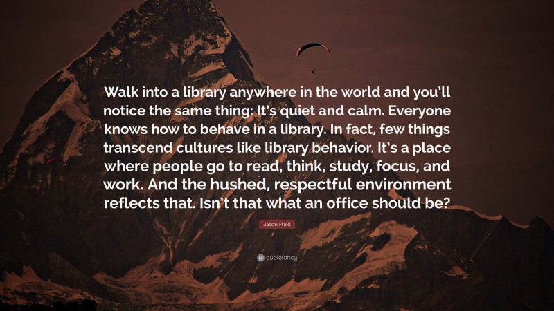 Jason Fried Quote: “Walk into a library anywhere in the world and you’ll notice the same thing: It’s quiet and calm. Everyone knows how to behave in a library. In fact, few things transcend cultures like library behavior. It’s a place where people go to read, think, study, focus, and work. And the hushed, respectful environment reflects that. Isn’t that what an office should be?”