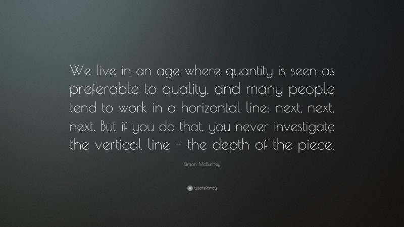 Simon McBurney Quote: “We live in an age where quantity is seen as preferable to quality, and many people tend to work in a horizontal line: next, next, next. But if you do that, you never investigate the vertical line – the depth of the piece.”