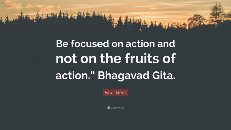 Paul Jarvis Quote: “Be focused on action and not on the fruits of action.” Bhagavad Gita.”
