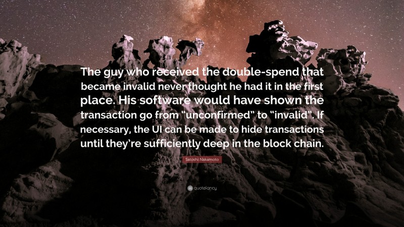 Satoshi Nakamoto Quote: “The guy who received the double-spend that became invalid never thought he had it in the first place. His software would have shown the transaction go from “unconfirmed” to “invalid”. If necessary, the UI can be made to hide transactions until they’re sufficiently deep in the block chain.”
