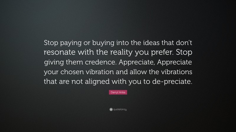 Darryl Anka Quote: “Stop paying or buying into the ideas that don’t resonate with the reality you prefer. Stop giving them credence. Appreciate, Appreciate your chosen vibration and allow the vibrations that are not aligned with you to de-preciate.”