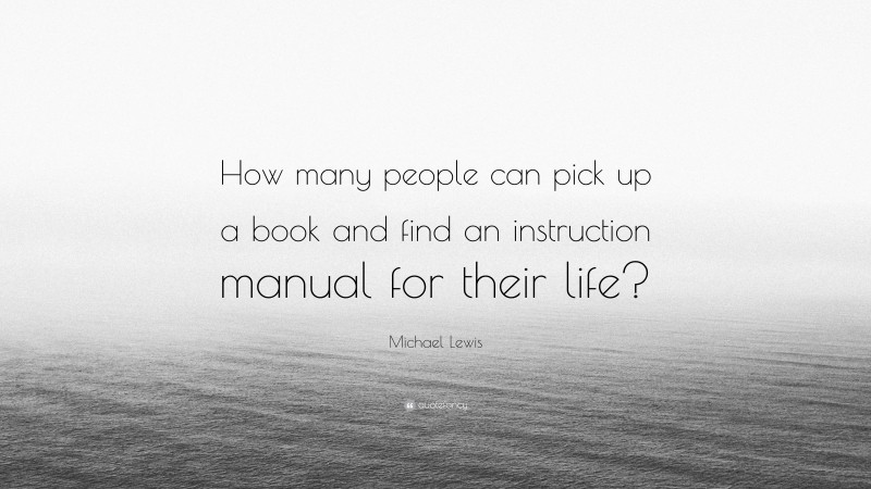 Michael Lewis Quote: “How many people can pick up a book and find an instruction manual for their life?”