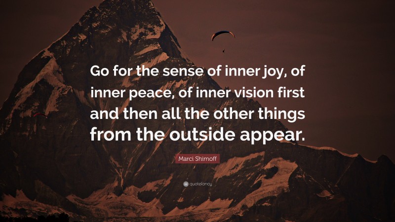 Marci Shimoff Quote: “Go for the sense of inner joy, of inner peace, of inner vision first and then all the other things from the outside appear.”