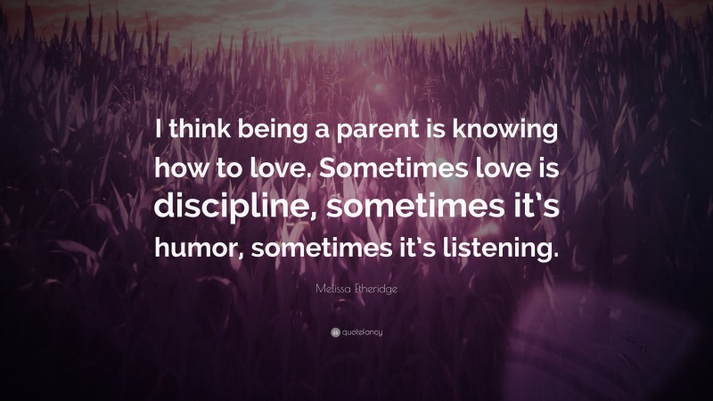 Melissa Etheridge Quote: “I think being a parent is knowing how to love. Sometimes love is discipline, sometimes it’s humor, sometimes it’s listening.”