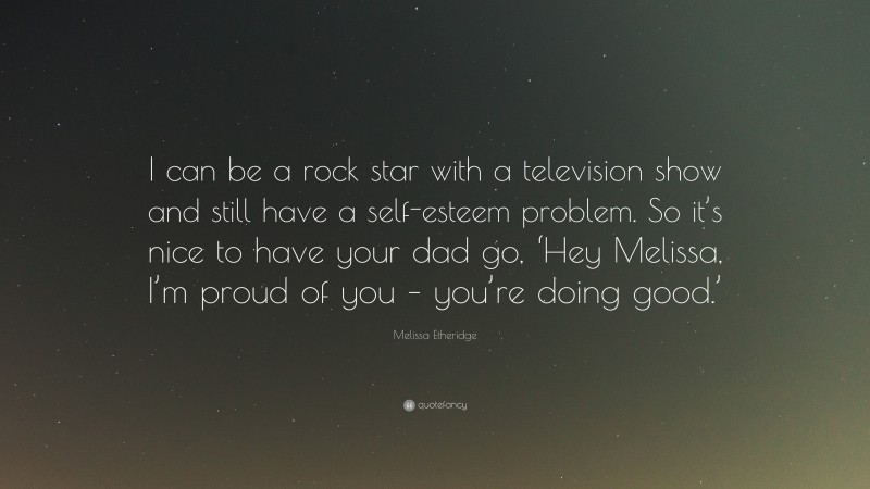 Melissa Etheridge Quote: “I can be a rock star with a television show and still have a self-esteem problem. So it’s nice to have your dad go, ‘Hey Melissa, I’m proud of you – you’re doing good.’”
