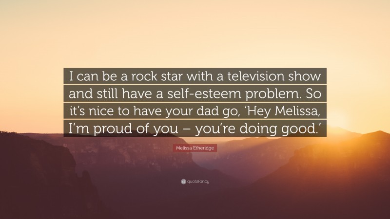 Melissa Etheridge Quote: “I can be a rock star with a television show and still have a self-esteem problem. So it’s nice to have your dad go, ‘Hey Melissa, I’m proud of you – you’re doing good.’”