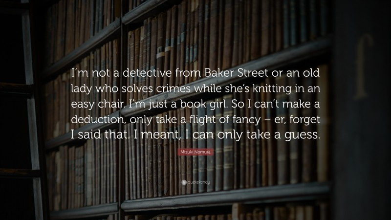 Mizuki Nomura Quote: “I’m not a detective from Baker Street or an old lady who solves crimes while she’s knitting in an easy chair. I’m just a book girl. So I can’t make a deduction, only take a flight of fancy – er, forget I said that. I meant, I can only take a guess.”
