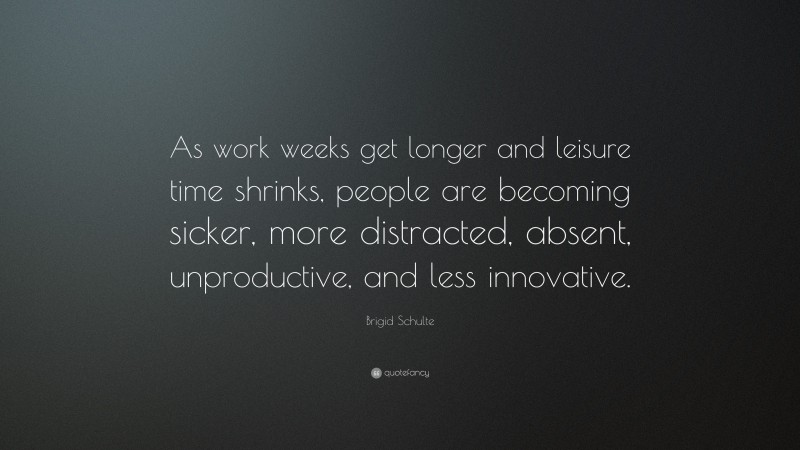 Brigid Schulte Quote: “As work weeks get longer and leisure time shrinks, people are becoming sicker, more distracted, absent, unproductive, and less innovative.”
