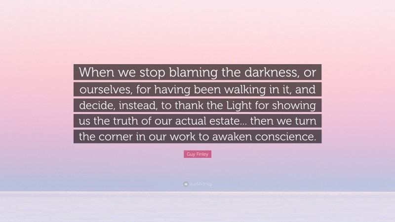 Guy Finley Quote: “When we stop blaming the darkness, or ourselves, for having been walking in it, and decide, instead, to thank the Light for showing us the truth of our actual estate... then we turn the corner in our work to awaken conscience.”