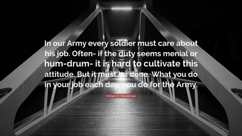 William O. Wooldridge Quote: “In our Army every soldier must care about his job. Often- if the duty seems menial or hum-drum- it is hard to cultivate this attitude. But it must be done. What you do in your job each day, you do for the Army.”