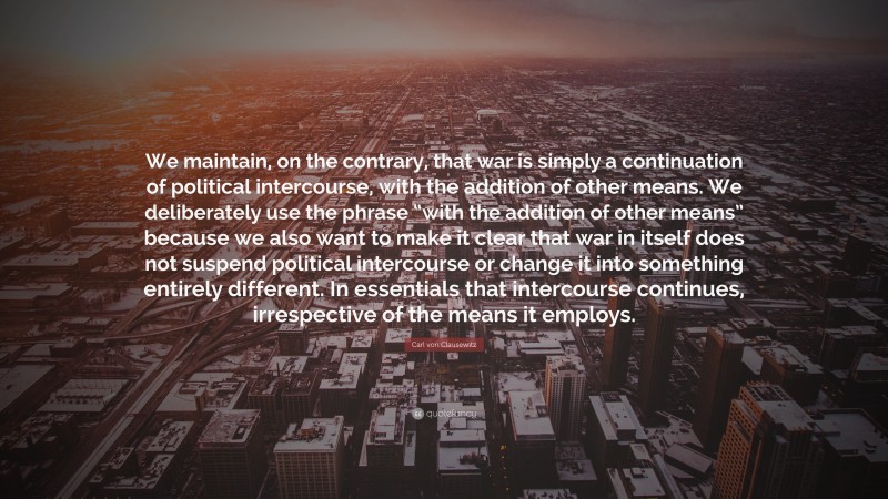 Carl von Clausewitz Quote: “We maintain, on the contrary, that war is simply a continuation of political intercourse, with the addition of other means. We deliberately use the phrase “with the addition of other means” because we also want to make it clear that war in itself does not suspend political intercourse or change it into something entirely different. In essentials that intercourse continues, irrespective of the means it employs.”
