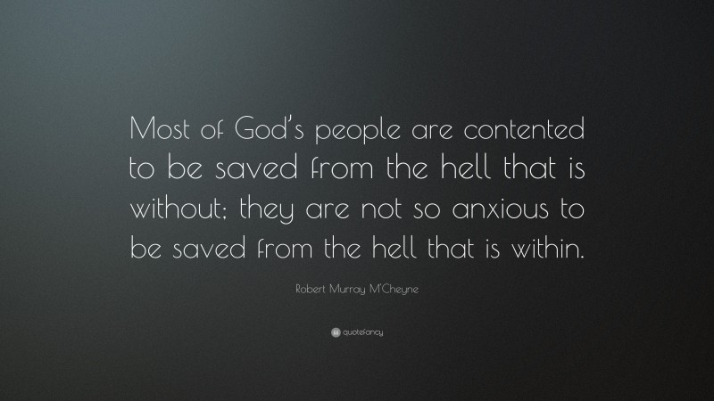 Robert Murray M'Cheyne Quote: “Most of God’s people are contented to be saved from the hell that is without; they are not so anxious to be saved from the hell that is within.”