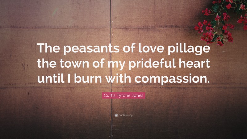 Curtis Tyrone Jones Quote: “The peasants of love pillage the town of my prideful heart until I burn with compassion.”