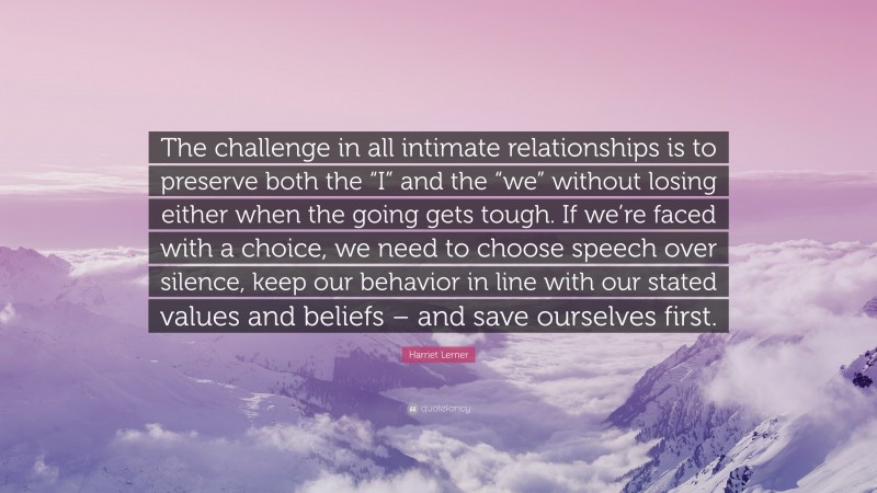 Harriet Lerner Quote: “The challenge in all intimate relationships is to preserve both the “I” and the “we” without losing either when the going gets tough. If we’re faced with a choice, we need to choose speech over silence, keep our behavior in line with our stated values and beliefs – and save ourselves first.”