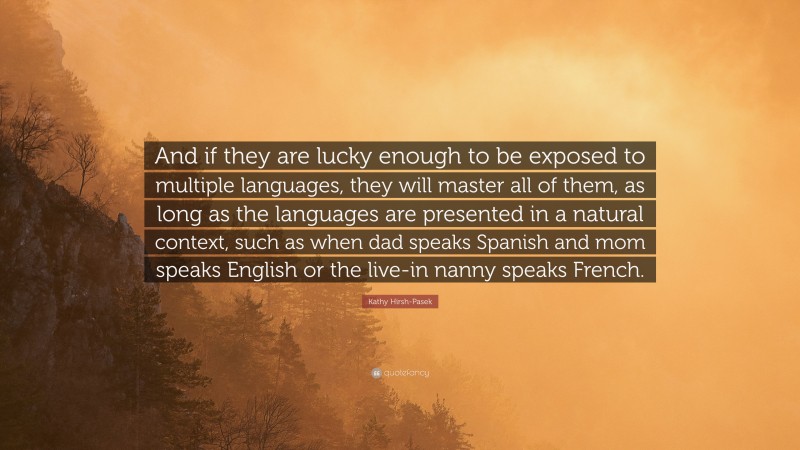 Kathy Hirsh-Pasek Quote: “And if they are lucky enough to be exposed to multiple languages, they will master all of them, as long as the languages are presented in a natural context, such as when dad speaks Spanish and mom speaks English or the live-in nanny speaks French.”