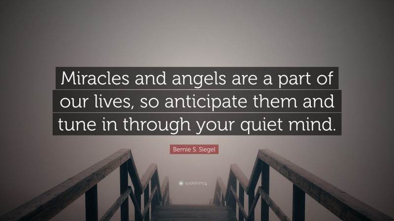 Bernie S. Siegel Quote: “Miracles and angels are a part of our lives, so anticipate them and tune in through your quiet mind.”