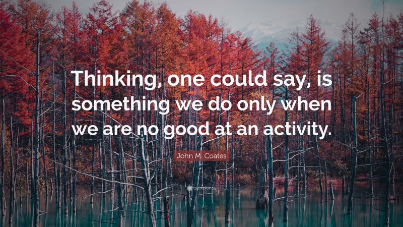 John M. Coates Quote: “Thinking, one could say, is something we do only when we are no good at an activity.”
