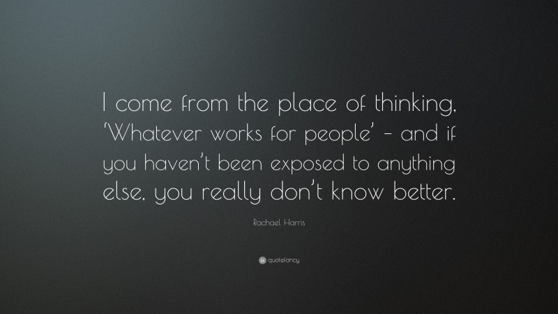 Rachael Harris Quote: “I come from the place of thinking, ‘Whatever works for people’ – and if you haven’t been exposed to anything else, you really don’t know better.”