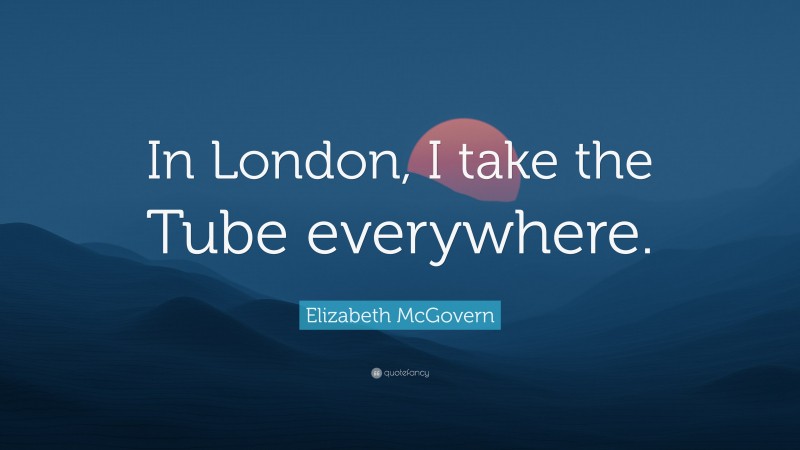 Elizabeth McGovern Quote: “In London, I take the Tube everywhere.”