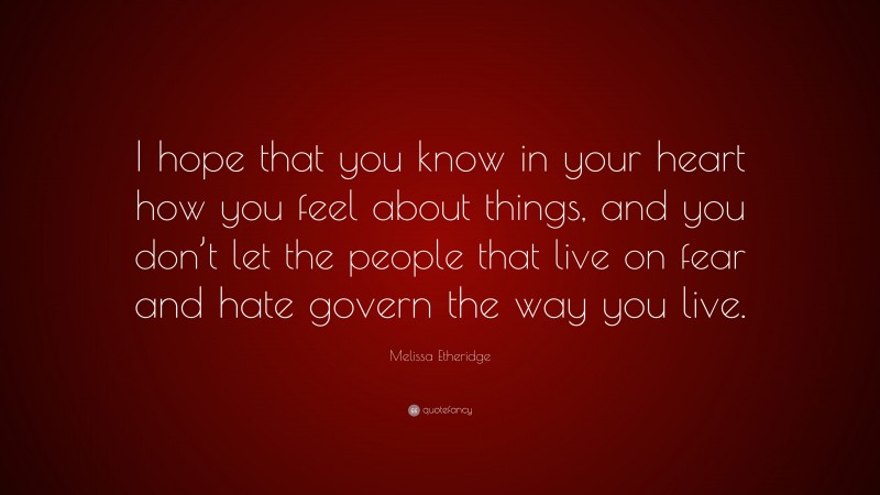 Melissa Etheridge Quote: “I hope that you know in your heart how you feel about things, and you don’t let the people that live on fear and hate govern the way you live.”