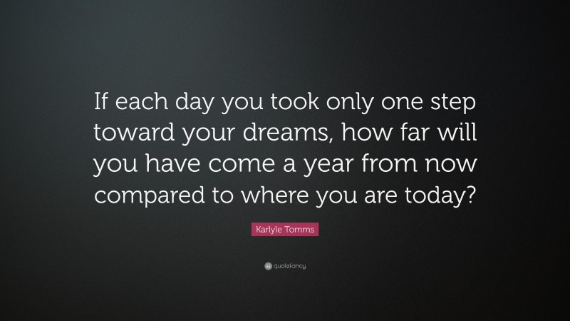 Karlyle Tomms Quote: “If each day you took only one step toward your dreams, how far will you have come a year from now compared to where you are today?”