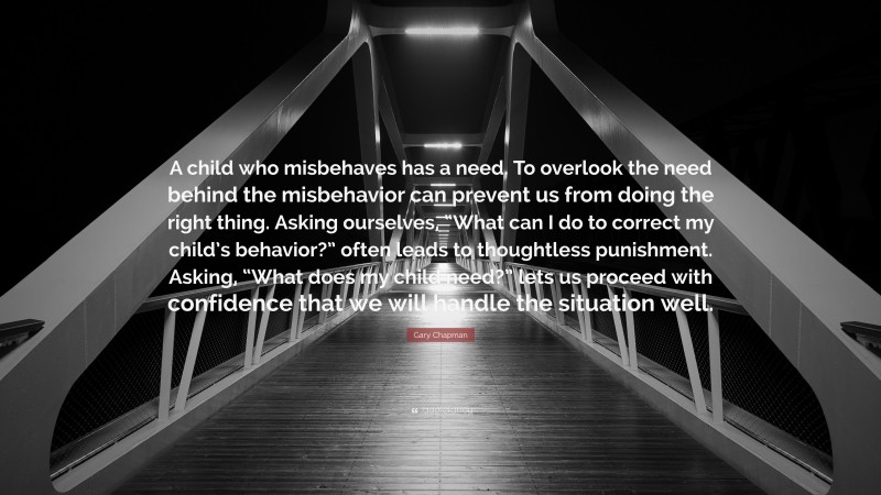 Gary Chapman Quote: “A child who misbehaves has a need. To overlook the need behind the misbehavior can prevent us from doing the right thing. Asking ourselves, “What can I do to correct my child’s behavior?” often leads to thoughtless punishment. Asking, “What does my child need?” lets us proceed with confidence that we will handle the situation well.”