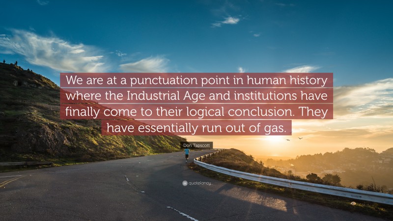 Don Tapscott Quote: “We are at a punctuation point in human history where the Industrial Age and institutions have finally come to their logical conclusion. They have essentially run out of gas.”