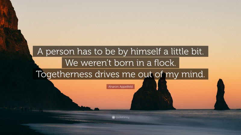 Aharon Appelfeld Quote: “A person has to be by himself a little bit. We weren’t born in a flock. Togetherness drives me out of my mind.”