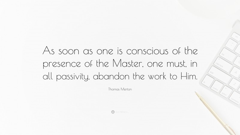 Thomas Merton Quote: “As soon as one is conscious of the presence of the Master, one must, in all passivity, abandon the work to Him.”