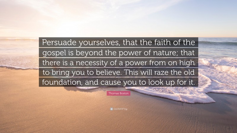 Thomas Boston Quote: “Persuade yourselves, that the faith of the gospel is beyond the power of nature; that there is a necessity of a power from on high to bring you to believe. This will raze the old foundation, and cause you to look up for it.”