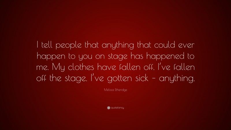 Melissa Etheridge Quote: “I tell people that anything that could ever happen to you on stage has happened to me. My clothes have fallen off. I’ve fallen off the stage. I’ve gotten sick – anything.”