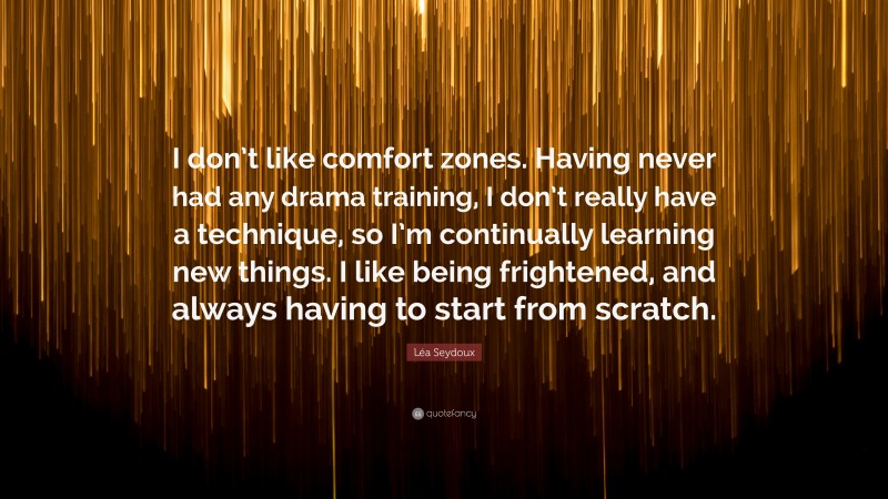 Léa Seydoux Quote: “I don’t like comfort zones. Having never had any drama training, I don’t really have a technique, so I’m continually learning new things. I like being frightened, and always having to start from scratch.”