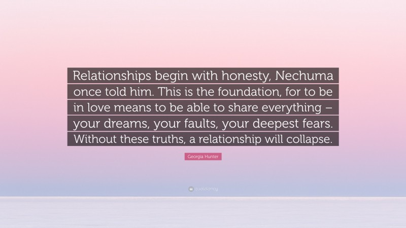 Georgia Hunter Quote: “Relationships begin with honesty, Nechuma once told him. This is the foundation, for to be in love means to be able to share everything – your dreams, your faults, your deepest fears. Without these truths, a relationship will collapse.”