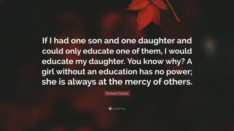 Firoozeh Dumas Quote: “If I had one son and one daughter and could only educate one of them, I would educate my daughter. You know why? A girl without an education has no power; she is always at the mercy of others.”