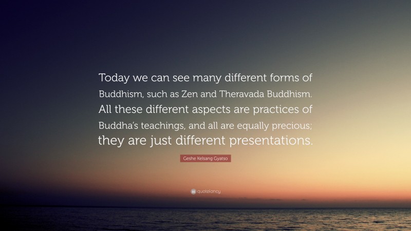 Geshe Kelsang Gyatso Quote: “Today we can see many different forms of Buddhism, such as Zen and Theravada Buddhism. All these different aspects are practices of Buddha’s teachings, and all are equally precious; they are just different presentations.”