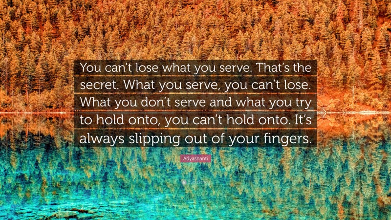 Adyashanti Quote: “You can’t lose what you serve. That’s the secret. What you serve, you can’t lose. What you don’t serve and what you try to hold onto, you can’t hold onto. It’s always slipping out of your fingers.”