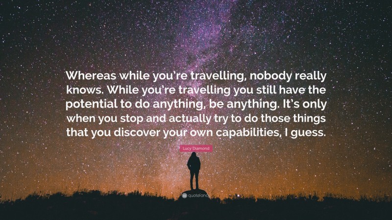 Lucy Diamond Quote: “Whereas while you’re travelling, nobody really knows. While you’re travelling you still have the potential to do anything, be anything. It’s only when you stop and actually try to do those things that you discover your own capabilities, I guess.”